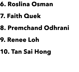6  Roslina Osman 7  Faith Quek 8  Premchand Odhrani 9  Renee Loh 10  Tan Sai Hong 