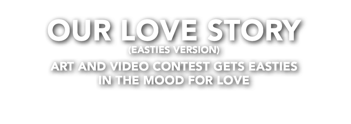 OUR LOVE STORY (EASTIES VERSION) Art and video contest gets Easties in the mood for love