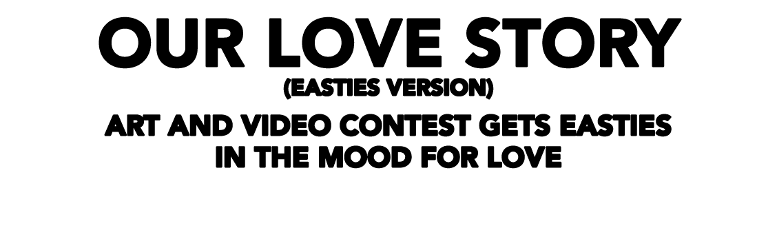 OUR LOVE STORY (EASTIES VERSION) Art and video contest gets Easties in the mood for love