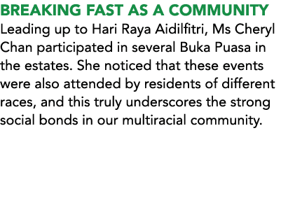 BREAKING FAST AS A COMMUNITY Leading up to Hari Raya Aidilfitri, Ms Cheryl Chan participated in several Buka Puasa in...