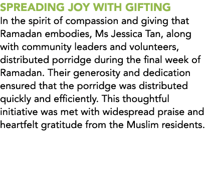 SPREADING JOY WITH GIFTING In the spirit of compassion and giving that Ramadan embodies, Ms Jessica Tan, along with c...