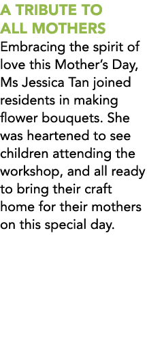 A TRIBUTE TO ALL MOTHERS Embracing the spirit of love this Mother’s Day, Ms Jessica Tan joined residents in making fl...