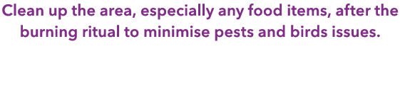 Clean up the area, especially any food items, after the burning ritual to minimise pests and birds issues.