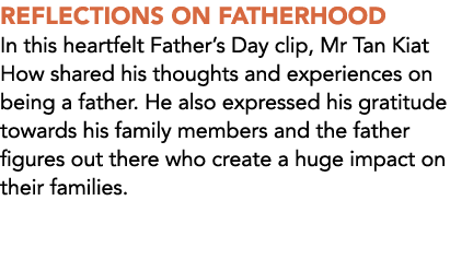 REFLECTIONS ON FATHERHOOD In this heartfelt Father’s Day clip, Mr Tan Kiat How shared his thoughts and experiences on...